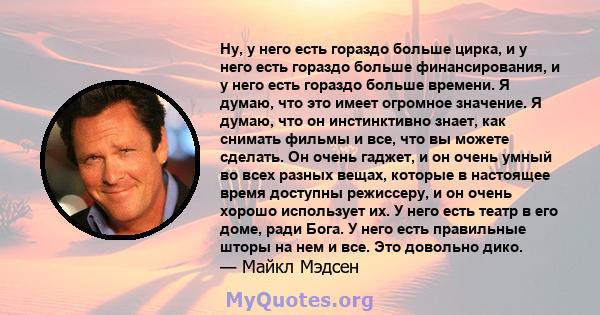 Ну, у него есть гораздо больше цирка, и у него есть гораздо больше финансирования, и у него есть гораздо больше времени. Я думаю, что это имеет огромное значение. Я думаю, что он инстинктивно знает, как снимать фильмы и 