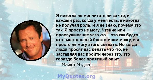 Я никогда не мог читать ни за что, и каждый раз, когда у меня есть, я никогда не получал роль. И я не знаю, почему это так. Я просто не могу. Чтение или прослушивание чего -то ... это как будто этот ментальный блок в