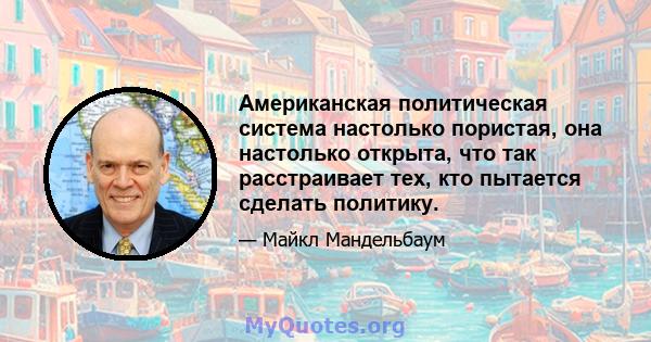 Американская политическая система настолько пористая, она настолько открыта, что так расстраивает тех, кто пытается сделать политику.