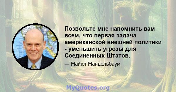 Позвольте мне напомнить вам всем, что первая задача американской внешней политики - уменьшить угрозы для Соединенных Штатов.