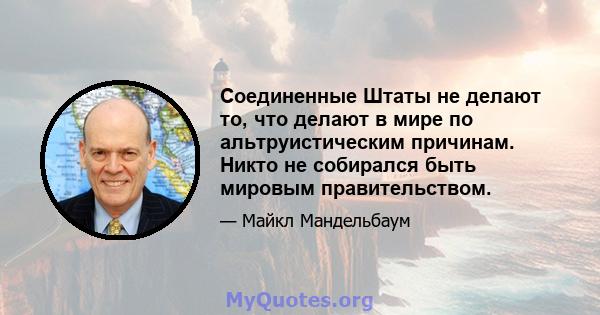 Соединенные Штаты не делают то, что делают в мире по альтруистическим причинам. Никто не собирался быть мировым правительством.