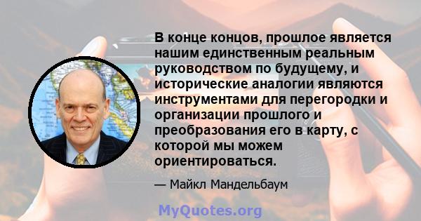 В конце концов, прошлое является нашим единственным реальным руководством по будущему, и исторические аналогии являются инструментами для перегородки и организации прошлого и преобразования его в карту, с которой мы