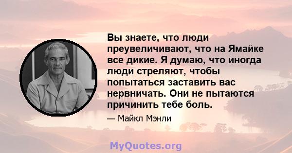 Вы знаете, что люди преувеличивают, что на Ямайке все дикие. Я думаю, что иногда люди стреляют, чтобы попытаться заставить вас нервничать. Они не пытаются причинить тебе боль.