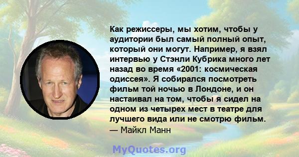 Как режиссеры, мы хотим, чтобы у аудитории был самый полный опыт, который они могут. Например, я взял интервью у Стэнли Кубрика много лет назад во время «2001: космическая одиссея». Я собирался посмотреть фильм той