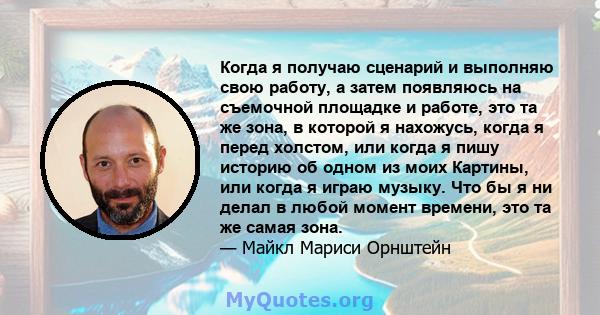 Когда я получаю сценарий и выполняю свою работу, а затем появляюсь на съемочной площадке и работе, это та же зона, в которой я нахожусь, когда я перед холстом, или когда я пишу историю об одном из моих Картины, или