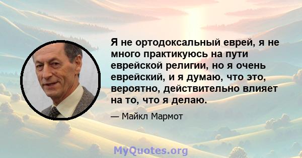 Я не ортодоксальный еврей, я не много практикуюсь на пути еврейской религии, но я очень еврейский, и я думаю, что это, вероятно, действительно влияет на то, что я делаю.