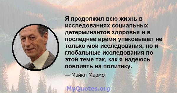 Я продолжил всю жизнь в исследованиях социальных детерминантов здоровья и в последнее время упаковывал не только мои исследования, но и глобальные исследования по этой теме так, как я надеюсь повлиять на политику.