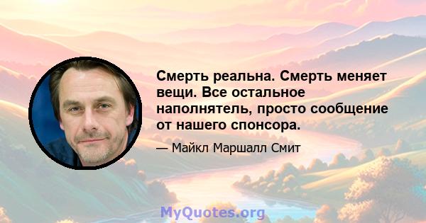 Смерть реальна. Смерть меняет вещи. Все остальное наполнятель, просто сообщение от нашего спонсора.