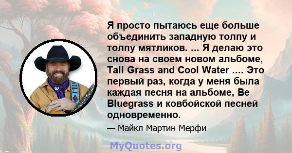 Я просто пытаюсь еще больше объединить западную толпу и толпу мятликов. ... Я делаю это снова на своем новом альбоме, Tall Grass and Cool Water .... Это первый раз, когда у меня была каждая песня на альбоме, Be