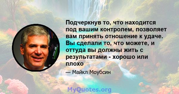 Подчеркнув то, что находится под вашим контролем, позволяет вам принять отношение к удаче. Вы сделали то, что можете, и оттуда вы должны жить с результатами - хорошо или плохо