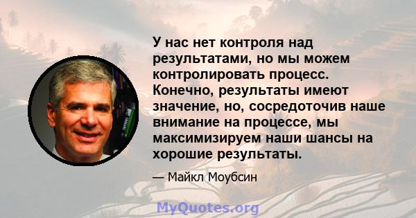 У нас нет контроля над результатами, но мы можем контролировать процесс. Конечно, результаты имеют значение, но, сосредоточив наше внимание на процессе, мы максимизируем наши шансы на хорошие результаты.