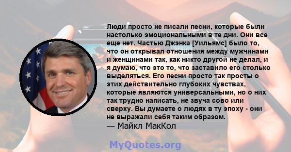 Люди просто не писали песни, которые были настолько эмоциональными в те дни. Они все еще нет. Частью Джэнка [Уильямс] было то, что он открывал отношения между мужчинами и женщинами так, как никто другой не делал, и я