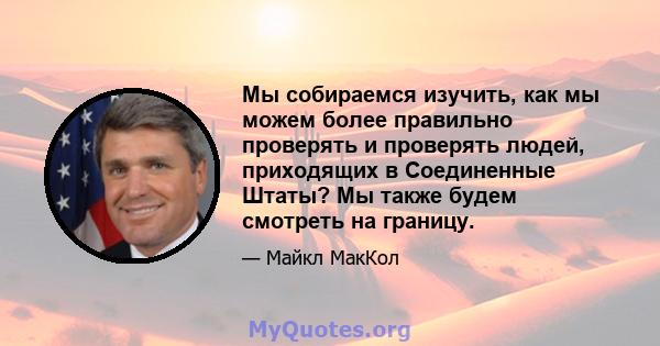 Мы собираемся изучить, как мы можем более правильно проверять и проверять людей, приходящих в Соединенные Штаты? Мы также будем смотреть на границу.