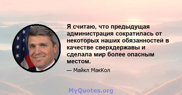 Я считаю, что предыдущая администрация сократилась от некоторых наших обязанностей в качестве сверхдержавы и сделала мир более опасным местом.