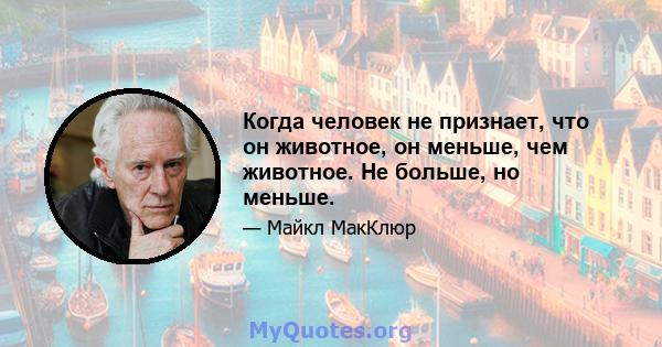 Когда человек не признает, что он животное, он меньше, чем животное. Не больше, но меньше.