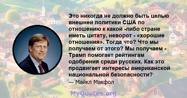 Это никогда не должно быть целью внешней политики США по отношению к какой -либо стране иметь цитату, неворот - «хорошие отношения». Тогда что? Что мы получаем от этого? Мы получаем - Трамп помогает рейтингам одобрения