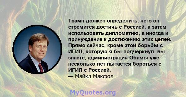 Трамп должен определить, чего он стремится достичь с Россией, а затем использовать дипломатию, а иногда и принуждение к достижению этих целей. Прямо сейчас, кроме этой борьбы с ИГИЛ, которую я бы подчеркнул, вы знаете,