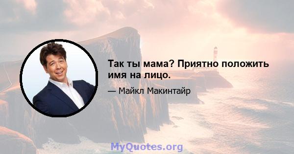 Так ты мама? Приятно положить имя на лицо.