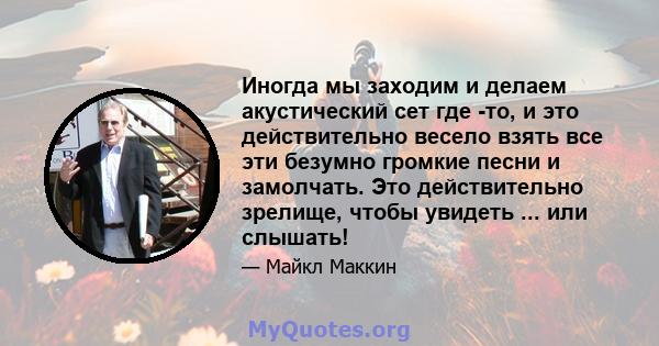 Иногда мы заходим и делаем акустический сет где -то, и это действительно весело взять все эти безумно громкие песни и замолчать. Это действительно зрелище, чтобы увидеть ... или слышать!