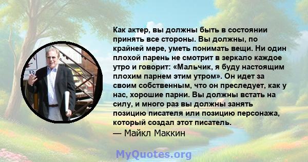 Как актер, вы должны быть в состоянии принять все стороны. Вы должны, по крайней мере, уметь понимать вещи. Ни один плохой парень не смотрит в зеркало каждое утро и говорит: «Мальчик, я буду настоящим плохим парнем этим 