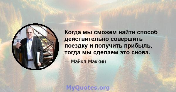 Когда мы сможем найти способ действительно совершить поездку и получить прибыль, тогда мы сделаем это снова.