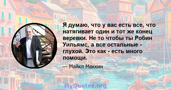 Я думаю, что у вас есть все, что натягивает один и тот же конец веревки. Не то чтобы ты Робин Уильямс, а все остальные - глухой. Это как - есть много помощи.