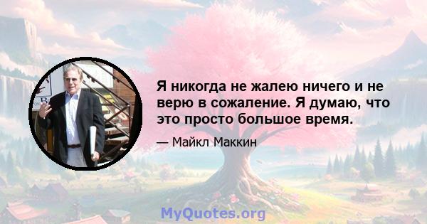 Я никогда не жалею ничего и не верю в сожаление. Я думаю, что это просто большое время.