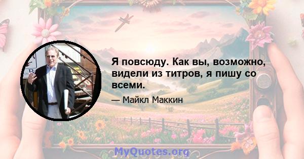 Я повсюду. Как вы, возможно, видели из титров, я пишу со всеми.