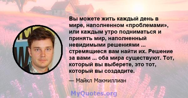 Вы можете жить каждый день в мире, наполненном «проблемами», или каждым утро подниматься и принять мир, наполненный невидимыми решениями ... стремящиеся вам найти их. Решение за вами ... оба мира существуют. Тот,