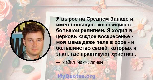 Я вырос на Среднем Западе и имел большую экспозицию с большой религией. Я ходил в церковь каждое воскресенье - моя мама даже пела в хоре - и большинство семей, которых я знал, где практикуют христиан.