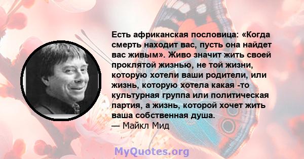 Есть африканская пословица: «Когда смерть находит вас, пусть она найдет вас живым». Живо значит жить своей проклятой жизнью, не той жизни, которую хотели ваши родители, или жизнь, которую хотела какая -то культурная