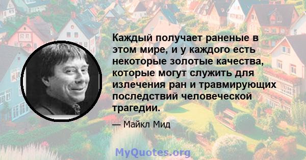 Каждый получает раненые в этом мире, и у каждого есть некоторые золотые качества, которые могут служить для излечения ран и травмирующих последствий человеческой трагедии.