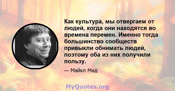 Как культура, мы отвергаем от людей, когда они находятся во времена перемен. Именно тогда большинство сообществ привыкли обнимать людей, поэтому оба из них получили пользу.