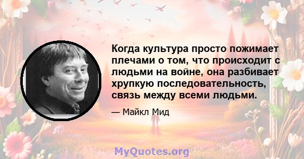 Когда культура просто пожимает плечами о том, что происходит с людьми на войне, она разбивает хрупкую последовательность, связь между всеми людьми.