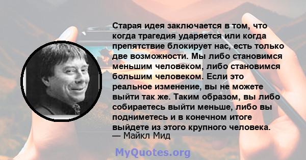 Старая идея заключается в том, что когда трагедия ударяется или когда препятствие блокирует нас, есть только две возможности. Мы либо становимся меньшим человеком, либо становимся большим человеком. Если это реальное