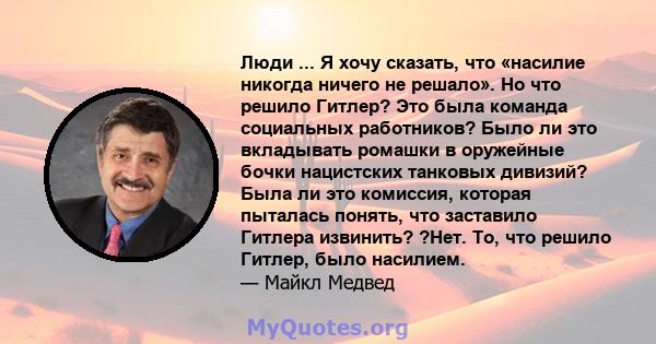 Люди ... Я хочу сказать, что «насилие никогда ничего не решало». Но что решило Гитлер? Это была команда социальных работников? Было ли это вкладывать ромашки в оружейные бочки нацистских танковых дивизий? Была ли это