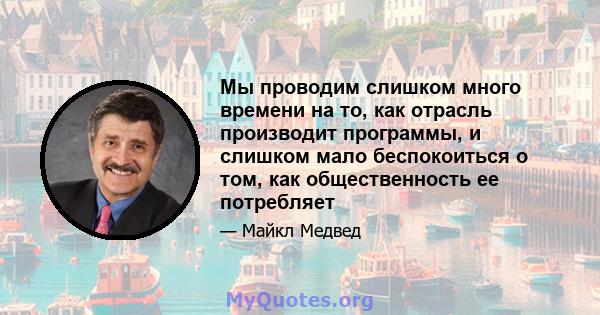 Мы проводим слишком много времени на то, как отрасль производит программы, и слишком мало беспокоиться о том, как общественность ее потребляет