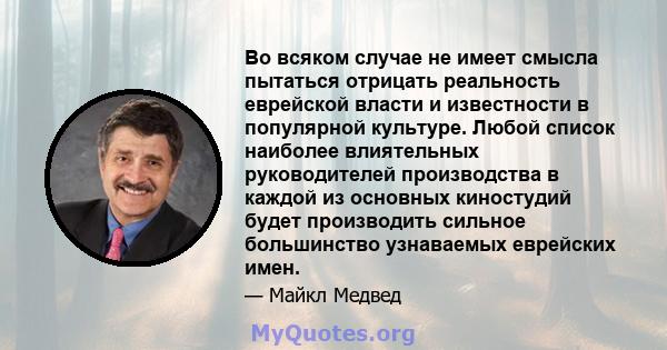 Во всяком случае не имеет смысла пытаться отрицать реальность еврейской власти и известности в популярной культуре. Любой список наиболее влиятельных руководителей производства в каждой из основных киностудий будет