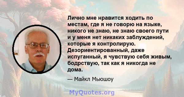 Лично мне нравится ходить по местам, где я не говорю на языке, никого не знаю, не знаю своего пути и у меня нет никаких заблуждений, которые я контролирую. Дезориентированный, даже испуганный, я чувствую себя живым,