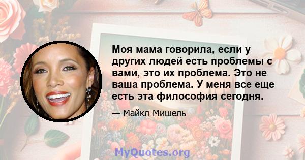 Моя мама говорила, если у других людей есть проблемы с вами, это их проблема. Это не ваша проблема. У меня все еще есть эта философия сегодня.