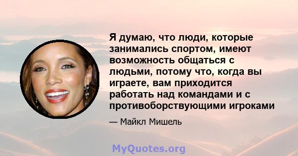 Я думаю, что люди, которые занимались спортом, имеют возможность общаться с людьми, потому что, когда вы играете, вам приходится работать над командами и с противоборствующими игроками