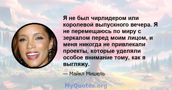 Я не был чирлидером или королевой выпускного вечера. Я не перемещаюсь по миру с зеркалом перед моим лицом, и меня никогда не привлекали проекты, которые уделяли особое внимание тому, как я выгляжу.