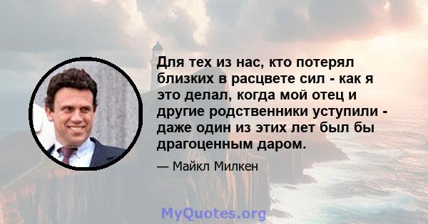 Для тех из нас, кто потерял близких в расцвете сил - как я это делал, когда мой отец и другие родственники уступили - даже один из этих лет был бы драгоценным даром.