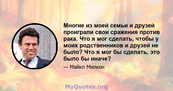 Многие из моей семьи и друзей проиграли свои сражения против рака. Что я мог сделать, чтобы у моих родственников и друзей не было? Что я мог бы сделать, это было бы иначе?