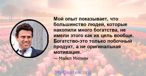 Мой опыт показывает, что большинство людей, которые накопили много богатства, не имели этого как их цель вообще. Богатство-это только побочный продукт, а не оригинальная мотивация.