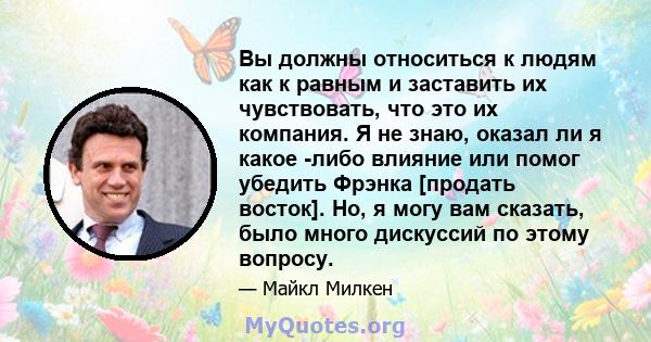 Вы должны относиться к людям как к равным и заставить их чувствовать, что это их компания. Я не знаю, оказал ли я какое -либо влияние или помог убедить Фрэнка [продать восток]. Но, я могу вам сказать, было много