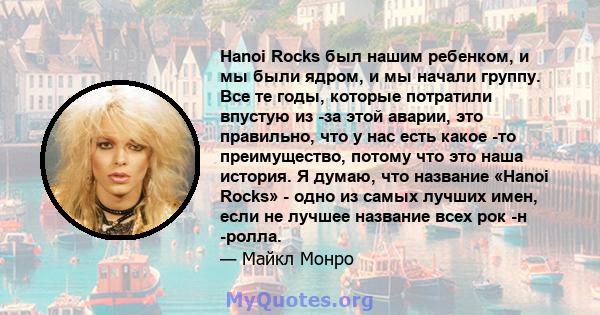 Hanoi Rocks был нашим ребенком, и мы были ядром, и мы начали группу. Все те годы, которые потратили впустую из -за этой аварии, это правильно, что у нас есть какое -то преимущество, потому что это наша история. Я думаю, 