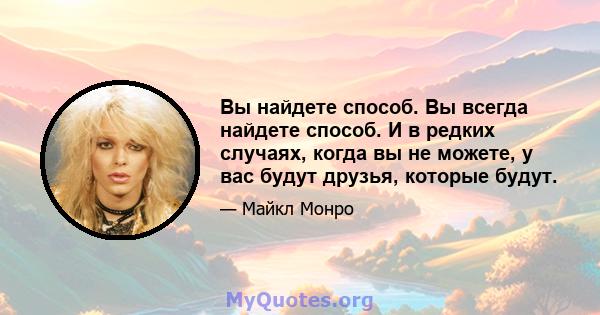 Вы найдете способ. Вы всегда найдете способ. И в редких случаях, когда вы не можете, у вас будут друзья, которые будут.