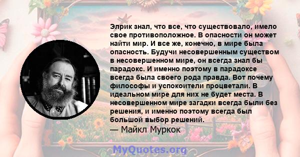 Элрик знал, что все, что существовало, имело свое противоположное. В опасности он может найти мир. И все же, конечно, в мире была опасность. Будучи несовершенным существом в несовершенном мире, он всегда знал бы