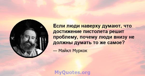 Если люди наверху думают, что достижение пистолета решит проблему, почему люди внизу не должны думать то же самое?